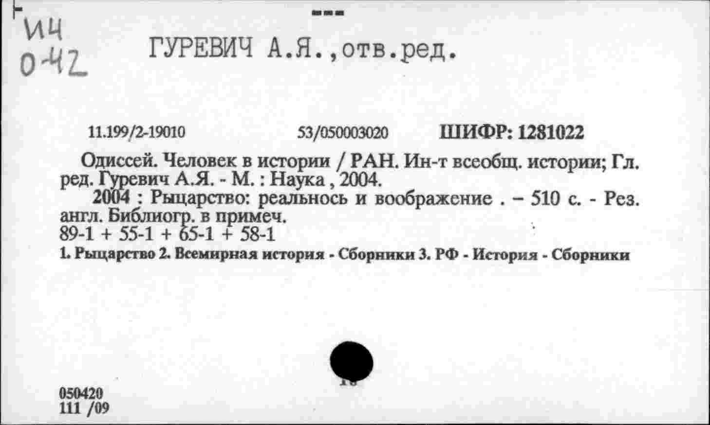 ﻿Л4Ч
О^Ъ
ГУРЕВИЧ А.Я.,отв.ред.
11.199/2-19010	53/050003020 ШИФР: 1281022
Одиссей. Человек в истории / РАН. Ин-т всеобщ, истории; Гл. ред. Гуревич А.Я. - М.: Наука, 2004.
2004 : Рыцарство: реальнось и воображение . - 510 с. - Рез. англ. Библиогр. в примеч.
89-1 + 55-1 + 65-1 + 58-1
1. Рыцарство 2. Всемирная история - Сборники 3. РФ - История - Сборники
050420
111 /09